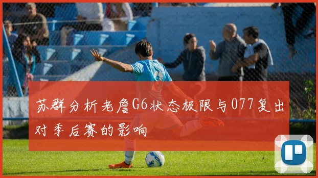 苏群分析老詹G6状态极限与077复出对季后赛的影响