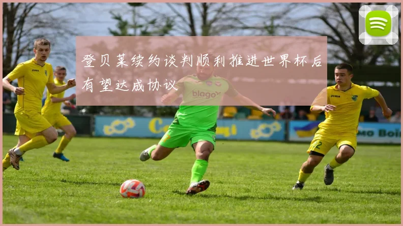 登贝莱续约谈判顺利推进世界杯后有望达成协议
