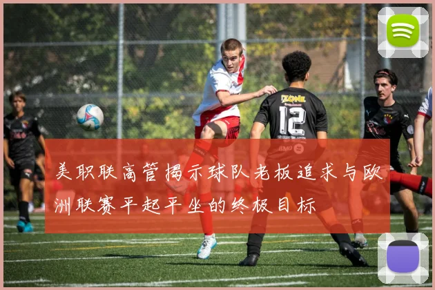 美职联高管揭示球队老板追求与欧洲联赛平起平坐的终极目标