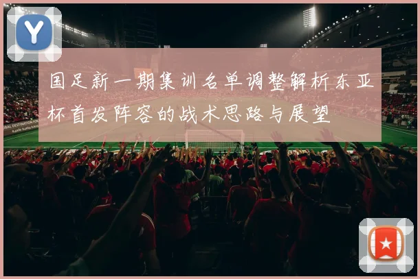 国足新一期集训名单调整解析东亚杯首发阵容的战术思路与展望