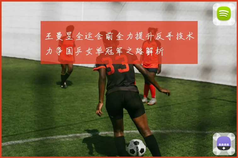 王曼昱全运会前全力提升反手技术力争国乒女单冠军之路解析