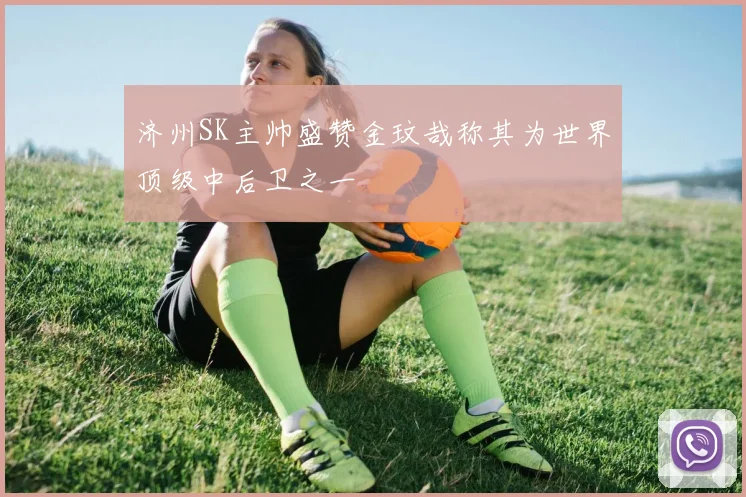 济州SK主帅盛赞金玟哉称其为世界顶级中后卫之一