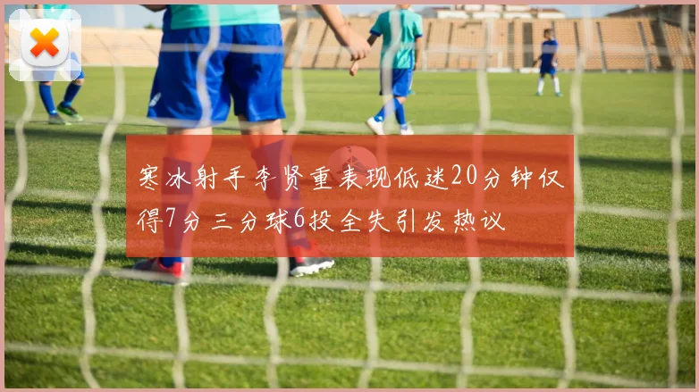 寒冰射手李贤重表现低迷20分钟仅得7分三分球6投全失引发热议