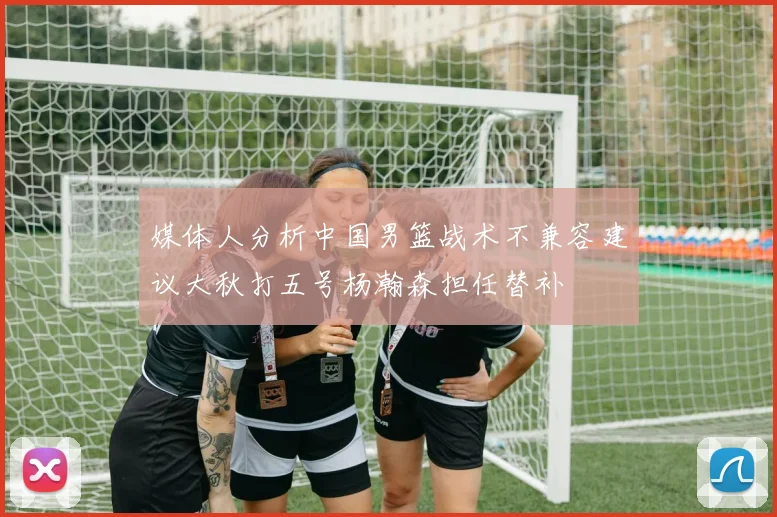 媒体人分析中国男篮战术不兼容建议大秋打五号杨瀚森担任替补