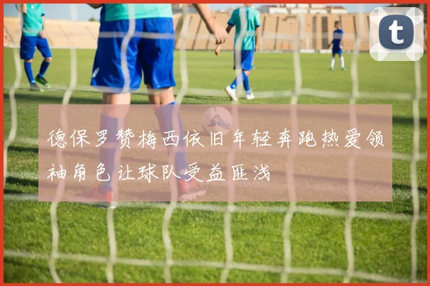 德保罗赞梅西依旧年轻奔跑热爱领袖角色让球队受益匪浅