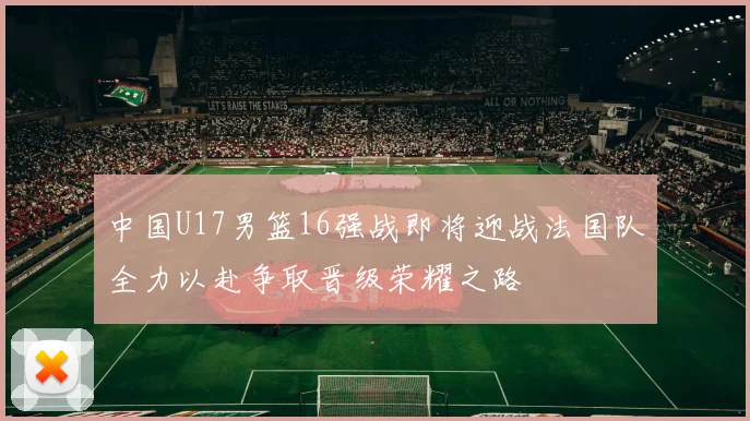 中国U17男篮16强战即将迎战法国队全力以赴争取晋级荣耀之路