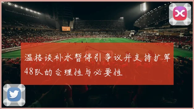 温格谈补水暂停引争议并支持扩军48队的合理性与必要性