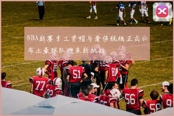 NBA新赛季工资帽与奢侈税线正式公布土豪球队迎来新挑战