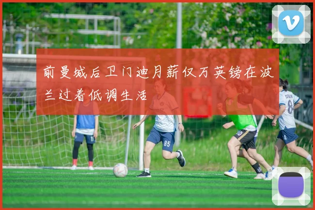 前曼城后卫门迪月薪仅万英镑在波兰过着低调生活