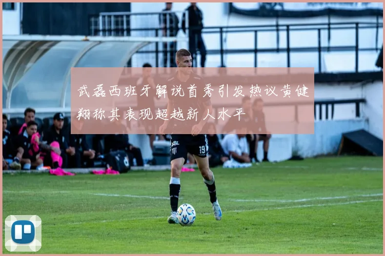武磊西班牙解说首秀引发热议黄健翔称其表现超越新人水平