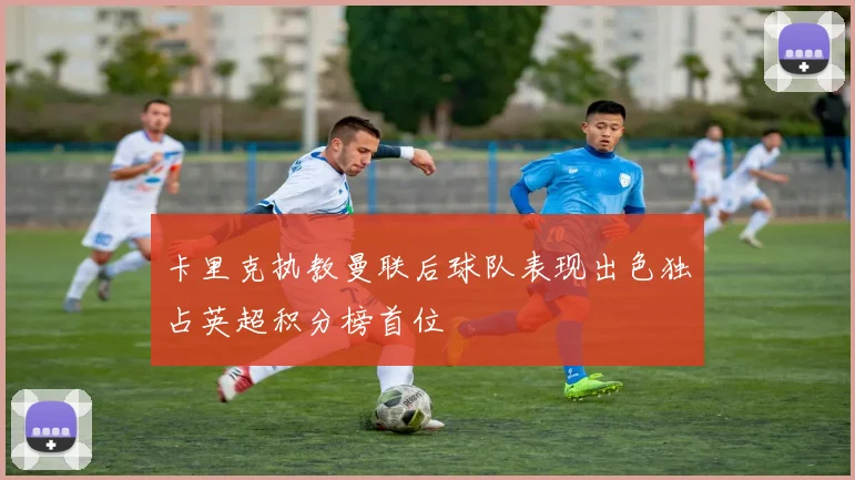 卡里克执教曼联后球队表现出色独占英超积分榜首位