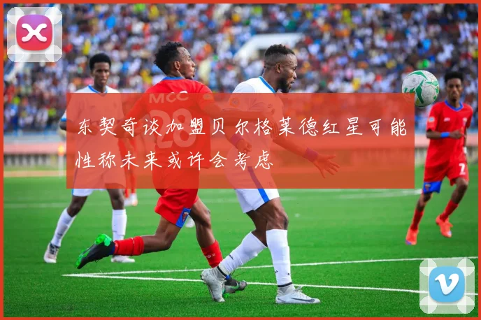 东契奇谈加盟贝尔格莱德红星可能性称未来或许会考虑