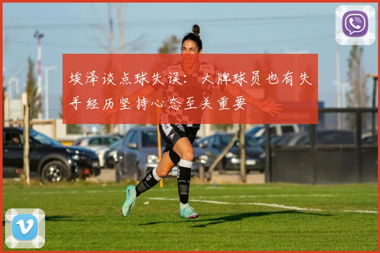 埃泽谈点球失误：大牌球员也有失手经历坚持心态至关重要