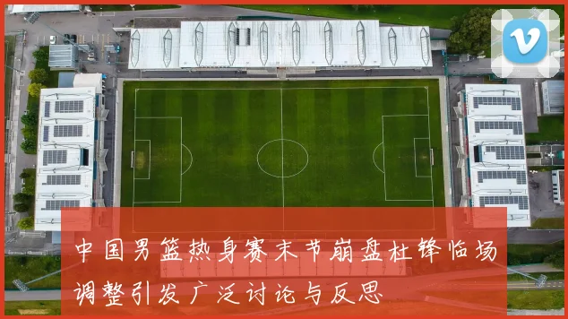 中国男篮热身赛末节崩盘杜锋临场调整引发广泛讨论与反思