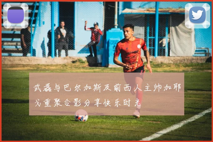 武磊与巴尔加斯及前西人主帅加耶戈重聚合影分享快乐时光