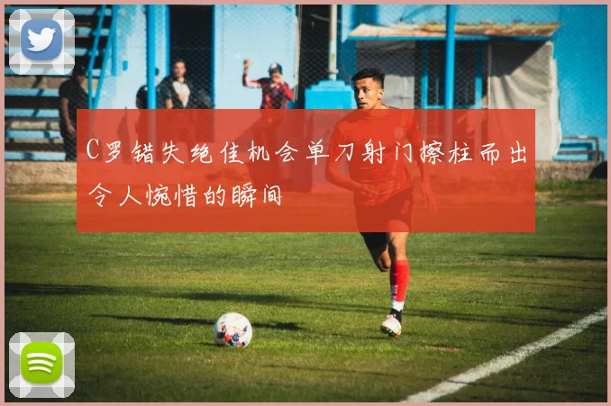 C罗错失绝佳机会单刀射门擦柱而出令人惋惜的瞬间