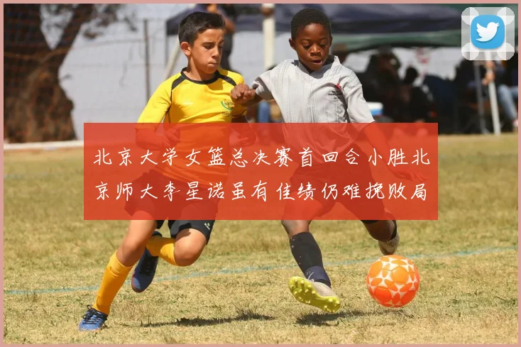 北京大学女篮总决赛首回合小胜北京师大李星诺虽有佳绩仍难挽败局