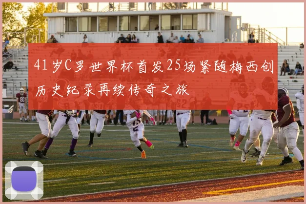 41岁C罗世界杯首发25场紧随梅西创历史纪录再续传奇之旅