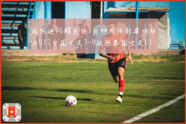 成宛迪闪耀全场3分钟内传射建功助力U17中国女足3-0战胜泰国女足U17
