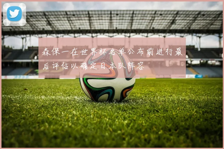 森保一在世界杯名单公布前进行最后评估以确定日本队阵容
