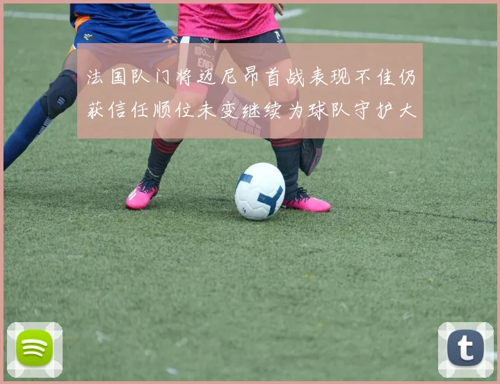 法国队门将迈尼昂首战表现不佳仍获信任顺位未变继续为球队守护大门