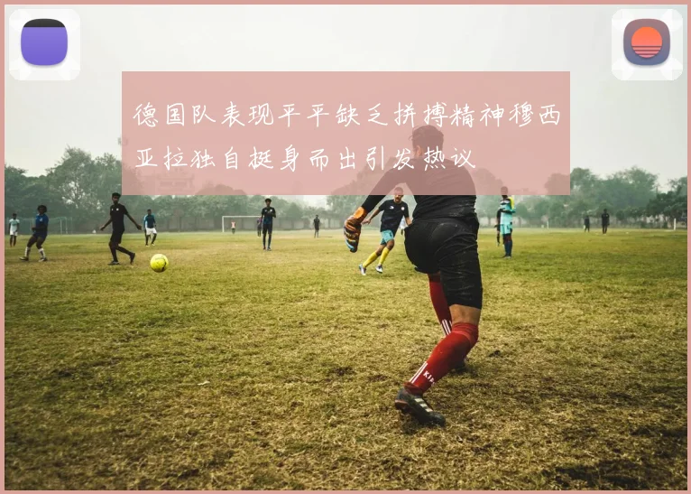 德国队表现平平缺乏拼搏精神穆西亚拉独自挺身而出引发热议