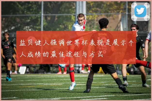 盐贝健人强调世界杯表现是展示个人成绩的最佳途径与方式